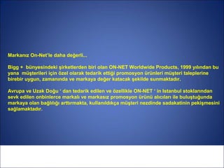 Markanız On-Net’le daha değerli...

Bigg + bünyesindeki şirketlerden biri olan ON-NET Worldwide Products, 1999 yılından bu
yana müşterileri için özel olarak tedarik ettiği promosyon ürünleri müşteri taleplerine
birebir uygun, zamanında ve markaya değer katacak şekilde sunmaktadır.

Avrupa ve Uzak Doğu ‘ dan tedarik edilen ve özellikle ON-NET ‘ in Istanbul stoklarından
sevk edilen onbinlerce markalı ve markasız promosyon ürünü alıcıları ile buluştuğunda
markaya olan bağlılığı arttırmakta, kullanıldıkça müşteri nezdinde sadakatinin pekişmesini
sağlamaktadır.
 