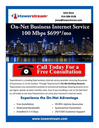 John RoseJohn Rose
914914--308308--35383538
jrose@towerstream.comjrose@towerstream.com
Call Today For aCall Today For a
Free ConsultationFree Consultation
Towerstream is a leading fixed wireless internet service provider servicing thousands
of businesses in 12 US markets. Through Towerstream’s On-Net Building Network,
Towerstream has connected hundreds of commercial buildings allowing tenants to en-
joy higher speeds at lower monthly rates. Even if your building is not an On-Net facili-
ty, call today to see how Towerstream can serve your business’s internet needs.
Experience the OnExperience the On--Net AdvantageNet Advantage
 Free Installation
 Dedicated Bandwidth
 Installed in 3-5 Days
 99.99% Uptime Guarantee
 Symmetrical Connection
 24/7/365 Customer Support
www.towerstream.comwww.towerstream.com
 