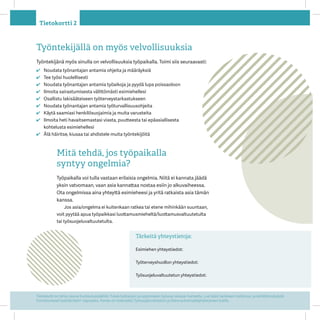 Tietokortti on tehty osana Kuntoutussäätiön Tukea työkykyyn ja oppimiseen työuran alussa -hanketta. Lue lisää hankkeen tutkimus- ja kehittämistyöstä
Onnistuneesti työelämään! -oppaasta. Hanke on toteutettu ղöܴrahaston ja Raha-automaattiyhdistyksen tuella.
Tietokortti 2
Työntekijällä on myös velvollisuuksia
Työntekijänä myös sinulla on velvollisuuksia työpaikalla. Toimi siis seuraavasti:
✔✔ Noudata työnantajan antamia ohjeita ja määräyksiä
✔✔ Tee työsi huolellisesti
✔✔ Noudata työnantajan antamia työaikoja ja pyydä lupa poissaoloon
✔✔ Ilmoita sairastumisesta välittömästi esimiehellesi
✔✔ Osallistu lakisääteiseen työterveystarkastukseen
✔✔ Noudata työnantajan antamia työturvallisuusohjeita
✔✔ Käytä saamiasi henkilösuojaimia ja muita varusteita
✔✔ Ilmoita heti havaitsemastasi viasta, puutteesta tai epäasiallisesta
kohtelusta esimiehellesi
✔✔ Älä häiritse, kiusaa tai ahdistele muita työntekijöitä
Tärkeitä yhteystietoja:
Esimiehen yhteystiedot: 	
Työterveyshuollon yhteystiedot:
ղöܴvaltuutetun yhteystiedot: 		
Mitä tehdä, jos työpaikalla
syntyy ongelmia?
Työpaikalla voi tulla vastaan erilaisia ongelmia. Niitä ei kannata jäädä
yksin vatvomaan, vaan asia kannattaa nostaa esiin jo alkuvaiheessa.
Ota ongelmissa aina yhteyttä esi­mieheesi ja yritä ratkaista asia tämän
kanssa.
Jos asia/ongelma ei kuitenkaan ratkea tai etene mihinkään suuntaan,
voit pyytää apua työpaikkasi luottamusmieheltä/luottamusvaltuutetulta
tai työsuojeluvaltuute­tulta.
 