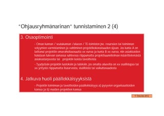 ”Ohjausryhmänarinan” tunnistaminen 2 (4)
3. Osaoptimointi
       - Oman kunnan / seutukunnan /alueen / TE-toimiston jne. resurssien tai toiminnan
       volyymien varmistaminen ja vahtiminen projektikokonaisuuden sijaan. Jos kunta A on
       laittanut projektiin omarahoitusosuutta xx euroa ja kunta B xx euroa, niin asiakkaiden
       halutaan tulevan samassa suhteessa riippumatta projektisuunnitelman määrittelemästä
       asiakastarpeesta tai projektin isoista tavoitteista
       - Tyydytään projektin tuotoksiin ja tuloksiin, jos omalta alueelta on xx osallistujaa tai
       xx yritystä riippumatta lisäarvosta, sisällöistä tai vaikuttavuudesta


4. Jatkuva huoli päällekkäisyyksistä
       - Projektin toiminnan ja tavoitteiden päällekkäisyys a) pysyvien organisaatioiden
       kanssa ja b) muiden projektien kanssa
                                                                                            © Timo Aro 2012
 