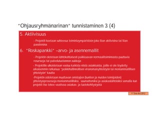 ”Ohjausryhmänarinan” tunnistaminen 3 (4)
5. Aktiivisuus
        - Projektit koetaan suhteessa toimintaympäristöön joko liian aktiivisina tai liian
        passiivisina

6. ”Roskapankki” –arvo- ja asennemallit
-       - Projektin oletetaan lähtökohtaisesti paikkaavan normaalitoiminnasta puuttuvia
        resursseja tai palvelutuotannon aukkoja
    -   - Projektille ulkoistetaan vastuu kaikista niistä asiakkaista, joille ei ole löydetty
        aikaisemmin ratkaisua ”poikkihallinnollisen viranomaisyhteistyön tai moniammatillisen
        yhteistyön” kautta
    -   -Projektin odotetaan muuttavan omistajien (kuntien ja muiden toimijoiden)
        yhteistyöprosesseja moniammatillisiksi, saumattomiksi ja asiakaslähtöisiksi samalla kun
        projekti itse tekee vaativaa asiakas- ja tuotekehitystyötä

                                                                                             © Timo Aro 2012
 