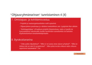 ”Ohjausryhmänarinan” tunnistaminen 4 (4)
7. Omistajuus- ja kehittämisvastuu
       - Projektin ja taustaorganisaatioiden roolit epäselviä
       - Ohjausryhmien passiivisuus ja vähäinen kunnianhimon aste: tyydytään liian vähään
       - ”Kahvikuppiohjaus” eli kuullaan projektin tilannekatsaus, mutta ei kysellä tai
       kyseenalaisteta rakentavalla tavalla tavoitteiden saavuttamista tai tuotosten
       käyttöönottamisen toteuttamiskelpoisuutta


8. Byrokratianarina
       - ”Onko pakko kilpailuttaa?”, ”Miksi ei voi suosia oman alueen yrityksiä?”, ”Miksi on
       tehtävä niin tai näin EU-projekteissa?” ,”Miksi pitää kerätä erikseen näitä erikseen
       raportoivia kustannuksia”? Jne.


                                                                                          © Timo Aro 2012
 
