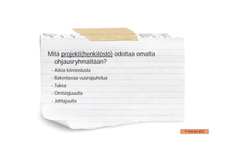 Mitä projekti(henkilöstö) odottaa omalta
  ohjausryhmältään?
 - Aitoa kiinnostusta
 - Rakentavaa vuoropuhelua
 - Tukea
 - Omistajuuutta
 - Johtajuutta




                                           © Timo Aro 2012
 