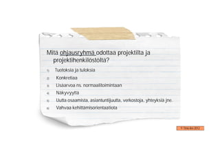 Mitä ohjausryhmä odottaa projektilta ja
  projektihenkilöstöltä?
1)   Tuotoksia ja tuloksia
2)   Konkretiaa
3)   Lisäarvoa ns. normaalitoimintaan
4)   Näkyvyyttä
5)   Uutta osaamista, asiantuntijuutta, verkostoja, yhteyksiä jne.
6)   Vahvaa kehittämisorientaatiota



                                                                     © Timo Aro 2012
 