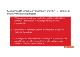 Satakunnan ELY-keskuksen ylimääräinen ohjeistus ESR-projekteille
ohjausryhmien aktivoimiseksi
   1.   Ohjausryhmän jäsenten on osallistuttava aktiivisesti hankkeen
        toiminnan säännölliseen, kriittiseen ja systemaattiseen
        itsearviointiin


   2.   Itsearviointi sisällytetään jokaisen ohjausryhmän asialistalle
        yhdeksi asiakohdaksi


   3.   Ohjausryhmän jäsenten esittämät näkemykset dokumentoidaan
        pöytäkirjaan tai erilliseen muistioon ja niitä hyödynnetään
        toiminnan jatkuvassa kehittämisessä
                                                                         © Timo Aro 2012
 