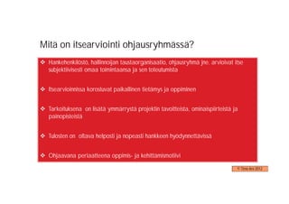 Mitä on itsearviointi ohjausryhmässä?
  Hankehenkilöstö, hallinnoijan taustaorganisaatio, ohjausryhmä jne. arvioivat itse
  subjektiivisesti omaa toimintaansa ja sen toteutumista


  Itsearvioinnissa korostuvat paikallinen tietämys ja oppiminen


  Tarkoituksena on lisätä ymmärrystä projektin tavoitteista, ominaispiirteistä ja
  painopisteistä


  Tulosten on oltava helposti ja nopeasti hankkeen hyödynnettävissä


  Ohjaavana periaatteena oppimis- ja kehittämismotiivi

                                                                                © Timo Aro 2012
 