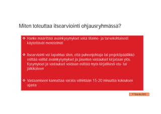 Miten toteuttaa itsearviointi ohjausryhmässä?

   Hanke määrittää avainkysymykset sekä tilanne- ja tarvekohtaisesti
   käytettävät menetelmät


   Itsearviointi voi tapahtua siten, että puheenjohtaja tai projektipäällikkö
   esittää valitut avainkysymykset ja jäsenten vastaukset kirjataan ylös.
   Kysymykset ja vastaukset voidaan esittää myös kirjallisesti etu- tai
   jälkikäteen


   Vastaamiseen kannattaa varata vähintään 15-20 minuuttia kokouksen
   ajasta

                                                                           © Timo Aro 2012
 