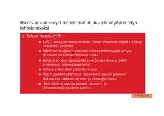 Itsearvioinnin kevyet menetelmät ohjausryhmätyöskentelyn
tehostamiseksi
  Kevyet menetelmät:
          SWOT -analyysit, muutoskorimallit, Sinisen Valtameren logiikka, Dialogi-
          menetelmät, aivoriihet
          Palvelevat ensisijaisesti projektin sisäistä kehittämistyötä tiettyyn
          pisteeseen tai kehitysvaiheeseen saakka
          Tuottavat nopeaa, ajantasaista ja korjaavaa tietoa projektin
          etenemisestä toimeenpanon tueksi
          Auttavat päivittäisten päätösten teossa
          Pitävät projektihenkilötön ja ohjausryhmän jäsenet jatkuvasti
          kosketuksissa hankkeen eri osien ja toteuttajien kanssa
           Eivät edellytä raskaita palaute-, seuranta- ja
          dokumentointijärjestelmien luomista

                                                                           © Timo Aro 2012
 