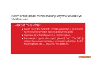 Itsearvioinnin raskaat menetelmät ohjausryhmätyöskentelyn
tehostamiseksi

  Raskaat menetelmät:
          Käyttö edellyttää huolellista ennakkosuunnittelua ja menetelmän
          kaikkien käyttövaiheiden huolellista dokumentaatiota
          Perustuvat järjestelmällisyyteen ja toistettavuuteen
          Esimerkkejä: Looginen viitekehys (LogFrame), CAF, EFQM, BSC, ja
          erilaiset tulevaisuusorientoituneet skenaariotekniikat (mm. Delfoi,
          heikot signaalit, PESTE -analyysit, Villit kortit jne.)




                                                                        © Timo Aro 2012
 