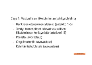 Case 1: Vastuullisen liiketoiminnan kehitysohjelma
 -   Hankkeen eteneminen yleisesti (asteikko 1-5)
 -   Tehdyt toimenpiteet tukevat vastuullisen
     liiketoiminnan kehittymistä (asteikko1-5)
 -   Parasta (avovastaus)
 -   Ongelmakohtia (avovastaus)
 -   Kehittämisehdotuksia (avovastaus)

                                                    © Timo Aro 2012
 