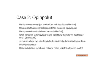 Case 2: Opinpolut
-   Hanke etenee asetettujen tavoitteiden mukaisesti (asteikko 1-4)
-   Mikä on ollut hankkeen tärkein anti tähän mennessä (avovastaus)
-   Hanke on onnistunut toiminnassaan (asteikko 1-4)
-   Onko hankkeen toimintaympäristössä tapahtunut merkittäviä muutoksia?
    Mitä? (avovastaus)
-   Jos hanke alkaisi nyt, mitä toivoisitte tehtävän toisella tavalla (avovastaus)
-   Miksi? (avovastaus)
-   Millaisia kehittämissuosituksia haluatte antaa jatkototeuttamisen osalta?


                                                                         © Timo Aro 2012
 