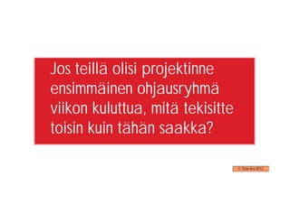 Jos teillä olisi projektinne
ensimmäinen ohjausryhmä
viikon kuluttua, mitä tekisitte
toisin kuin tähän saakka?

                                  © Timo Aro 2012
 