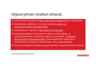 Ohjausryhmän viralliset tehtävät…
    Ensimmäisessä kokouksessa tulee sopia työskentelytavoista ja aikataulusta
    Kokoontumiset vähintään 2-3 kertaa vuodessa ohjaus- ja
    seurantavelvoitteen toteuttamiseksi
    Kokouskutsu ja –aineisto on lähetettävä hyvissä ajoin
    Käsitellään hankkeen toteuttamiseen liittyviä asioita (hanke- ja
    rahoitussuunnitelman toteutuminen suhteessa tavoitteisiin, toiminnan
    itsearviointi ja kokonaisarviointi, hankesuunnitelman muuttaminen ,
    seurantatiedot, palautteet, tiedottaminen, väli- ja loppuraportit)
    Hyvien käytäntöjen levittäminen ja juurruttaminen osaksi normaalia toimintaa


Lähde: Hallintoviranomaisen ohje 2/2010
                                                                           © Timo Aro 2012
 