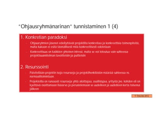 ”Ohjausryhmänarinan” tunnistaminen 1 (4)
1. Konkretian paradoksi
   -   Ohjausryhmien jäsenet edellyttävät projektilta konkretiaa ja konkreettisia toimenpiteitä,
       mutta kukaan ei esitä täsmällisesti mitä konkreettisesti odotetaan
   -   Konkreettisuus on kaikkien yhteinen intressi, mutta se voi toteutua vain suhteessa
       projektisuunnitelman tavoitteisiin ja puitteisiin


2. Resurssointi
  -    Päivitellään projektin isoja resursseja ja projektihenkilöstön määrää suhteessa ns.
       normaalitoimintaan.
  -    Projekteilla on runsaasti resursseja yhtä aloittajaa, osallistujaa, yritystä jne. kohden eli on
       kyettävä osoittamaan lisäarvo ja perustelemaan se uudelleen ja uudelleen kerta toisensa
       jälkeen

                                                                                                 © Timo Aro 2012
 
