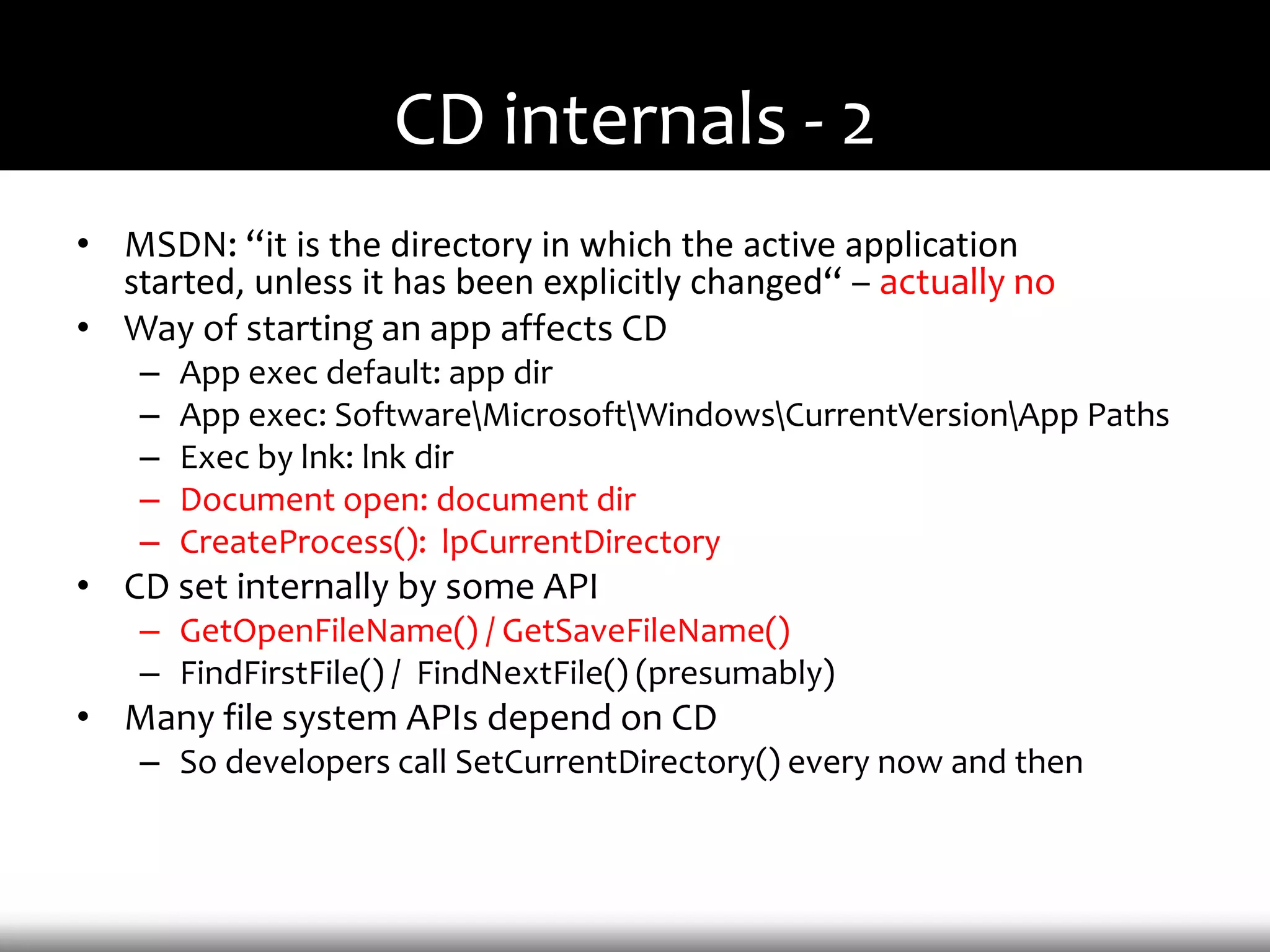 CD internals - 2
• MSDN: “it is the directory in which the active application
  started, unless it has been explicitly changed“ – actually no
• Way of starting an app affects CD
    –   App exec default: app dir
    –   App exec: SoftwareMicrosoftWindowsCurrentVersionApp Paths
    –   Exec by lnk: lnk dir
    –   Document open: document dir
    –   CreateProcess(): lpCurrentDirectory
• CD set internally by some API
    – GetOpenFileName() / GetSaveFileName()
    – FindFirstFile() / FindNextFile() (presumably)
• Many file system APIs depend on CD
    – So developers call SetCurrentDirectory() every now and then
 