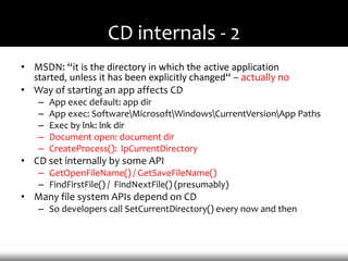 CD internals - 2
• MSDN: “it is the directory in which the active application
  started, unless it has been explicitly changed“ – actually no
• Way of starting an app affects CD
    –   App exec default: app dir
    –   App exec: SoftwareMicrosoftWindowsCurrentVersionApp Paths
    –   Exec by lnk: lnk dir
    –   Document open: document dir
    –   CreateProcess(): lpCurrentDirectory
• CD set internally by some API
    – GetOpenFileName() / GetSaveFileName()
    – FindFirstFile() / FindNextFile() (presumably)
• Many file system APIs depend on CD
    – So developers call SetCurrentDirectory() every now and then
 