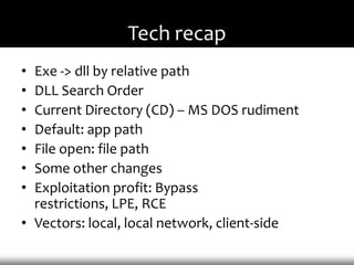 Tech recap
• Exe -> dll by relative path
• DLL Search Order
• Current Directory (CD) – MS DOS rudiment
• Default: app path
• File open: file path
• Some other changes
• Exploitation profit: Bypass
  restrictions, LPE, RCE
• Vectors: local, local network, client-side
 