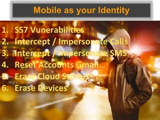 Mobile as your Identity
1. SS7 Vunerabilities
2. Intercept / Impersonate Calls
3. Intercept / Impersonate SMS
4. Reset Accounts Gmail…
5. Erase Cloud Storage
6. Erase Devices
 