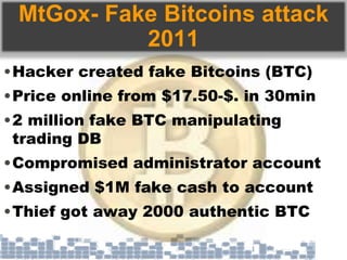 MtGox- Fake Bitcoins attack
2011
•Hacker created fake Bitcoins (BTC)
•Price online from $17.50-$. in 30min
•2 million fake BTC manipulating
trading DB
•Compromised administrator account
•Assigned $1M fake cash to account
•Thief got away 2000 authentic BTC
 