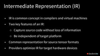Intermediate Representation (IR)
14
• IR is common concept in compilers and virtual machines
• Two key features of an IR:
○ Capture source code without loss of information
○ Be independent of target platform
• Common representation for source tensor formats
• Providers optimize IR for target hardware devices
 