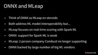 ONNX and MLeap
18
• Think of ONNX as MLeap on steroids
• Both address ML model interoperability but...
• MLeap focuses on real-time scoring with Spark ML
• ONNX support for Spark ML is weak
• MLeap: 2 person company Combust no longer supporting
• ONNX backed by large number of big ML vendors
 