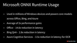 Microsoft ONNX Runtime Usage
20
• Used in millions of Windows devices and powers core models
across Office, Bing, and Azure
• Average of 2x performance gains
• Office - 14.6x reduction in latency
• Bing QnA - 2.8x reduction in latency
• Azure Cognitive Services - 3.5x reduction in latency for OCR
 