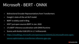 Microsoft - BERT - ONNX
21
• Bidirectional Encoder Representations from Transformers
• Google’s state-of-the-art NLP model
• BERT is widely used in Bing
• MSFT just open-sources BERT in Jan. 2020
• 17x BERT inference acceleration with ONNX Runtime
• Scores with Nvidia V100 GPU in 1.7 milliseconds
• https://cloudblogs.microsoft.com/opensource/2020/01/21/microsoft-onnx-open-
source-optimizations-transformer-inference-gpu-cpu
 