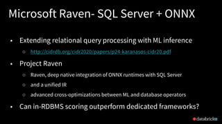 Microsoft Raven- SQL Server + ONNX
22
• Extending relational query processing with ML inference
○ http://cidrdb.org/cidr2020/papers/p24-karanasos-cidr20.pdf
• Project Raven
○ Raven, deep native integration of ONNX runtimes with SQL Server
○ and a unified IR
○ advanced cross-optimizations between ML and database operators
• Can in-RDBMS scoring outperform dedicated frameworks?
 