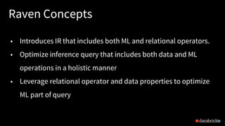 Raven Concepts
24
• Introduces IR that includes both ML and relational operators.
• Optimize inference query that includes both data and ML
operations in a holistic manner
• Leverage relational operator and data properties to optimize
ML part of query
 