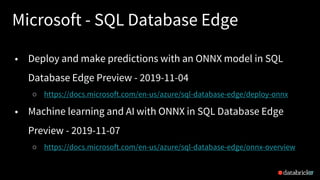 Microsoft - SQL Database Edge
27
• Deploy and make predictions with an ONNX model in SQL
Database Edge Preview - 2019-11-04
○ https://docs.microsoft.com/en-us/azure/sql-database-edge/deploy-onnx
• Machine learning and AI with ONNX in SQL Database Edge
Preview - 2019-11-07
○ https://docs.microsoft.com/en-us/azure/sql-database-edge/onnx-overview
 