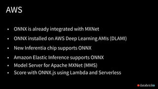 AWS
28
• ONNX is already integrated with MXNet
• ONNX installed on AWS Deep Learning AMIs (DLAMI)
• New Inferentia chip supports ONNX
• Amazon Elastic Inference supports ONNX
• Model Server for Apache MXNet (MMS)
• Score with ONNX.js using Lambda and Serverless
 