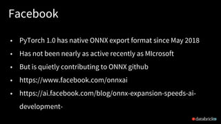 Facebook
29
• PyTorch 1.0 has native ONNX export format since May 2018
• Has not been nearly as active recently as MIcrosoft
• But is quietly contributing to ONNX github
• https://www.facebook.com/onnxai
• https://ai.facebook.com/blog/onnx-expansion-speeds-ai-
development-
 