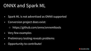ONNX and Spark ML
34
• Spark ML is not advertised as ONNX supported
• Conversion project does exist:
○ https://github.com/onnx/onnxmltools
• Very few examples
• Preliminary testing reveals problems
• Opportunity to contribute!
 