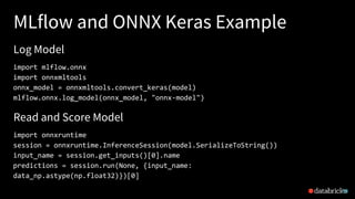 MLflow and ONNX Keras Example
39
import mlflow.onnx
import onnxmltools
onnx_model = onnxmltools.convert_keras(model)
mlflow.onnx.log_model(onnx_model, "onnx-model")
Log Model
Read and Score Model
import onnxruntime
session = onnxruntime.InferenceSession(model.SerializeToString())
input_name = session.get_inputs()[0].name
predictions = session.run(None, {input_name:
data_np.astype(np.float32)})[0]
 