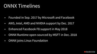 ONNX Timelines
8
• Founded in Sep. 2017 by Microsoft and Facebook
• AWS, Intel, AMD and NVIDIA support by Dec. 2017
• Enhanced Facebook F8 support in May 2018
• ONNX Runtime open-sourced by MSFT in Dec. 2018
• ONNX joins Linux Foundation
 