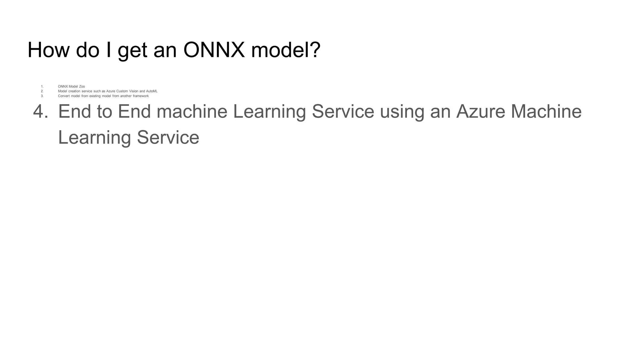 How do I get an ONNX model?
1. ONNX Model Zoo
2. Model creation service such as Azure Custom Vision and AutoML
3. Convert model from existing model from another framework
4. End to End machine Learning Service using an Azure Machine
Learning Service
 