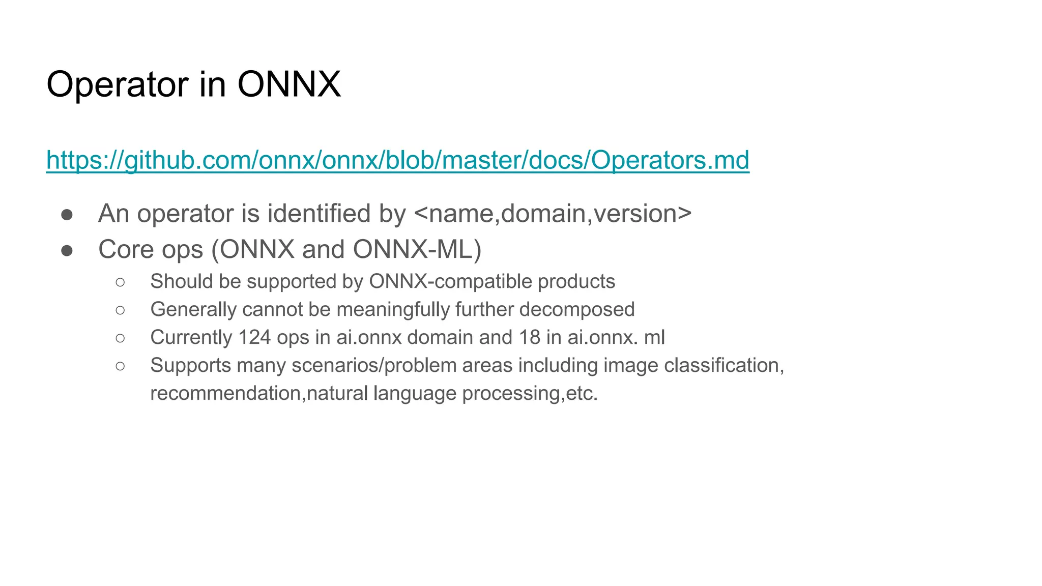 Operator in ONNX
https://github.com/onnx/onnx/blob/master/docs/Operators.md
● An operator is identified by <name,domain,version>
● Core ops (ONNX and ONNX-ML)
○ Should be supported by ONNX-compatible products
○ Generally cannot be meaningfully further decomposed
○ Currently 124 ops in ai.onnx domain and 18 in ai.onnx. ml
○ Supports many scenarios/problem areas including image classification,
recommendation,natural language processing,etc.
 