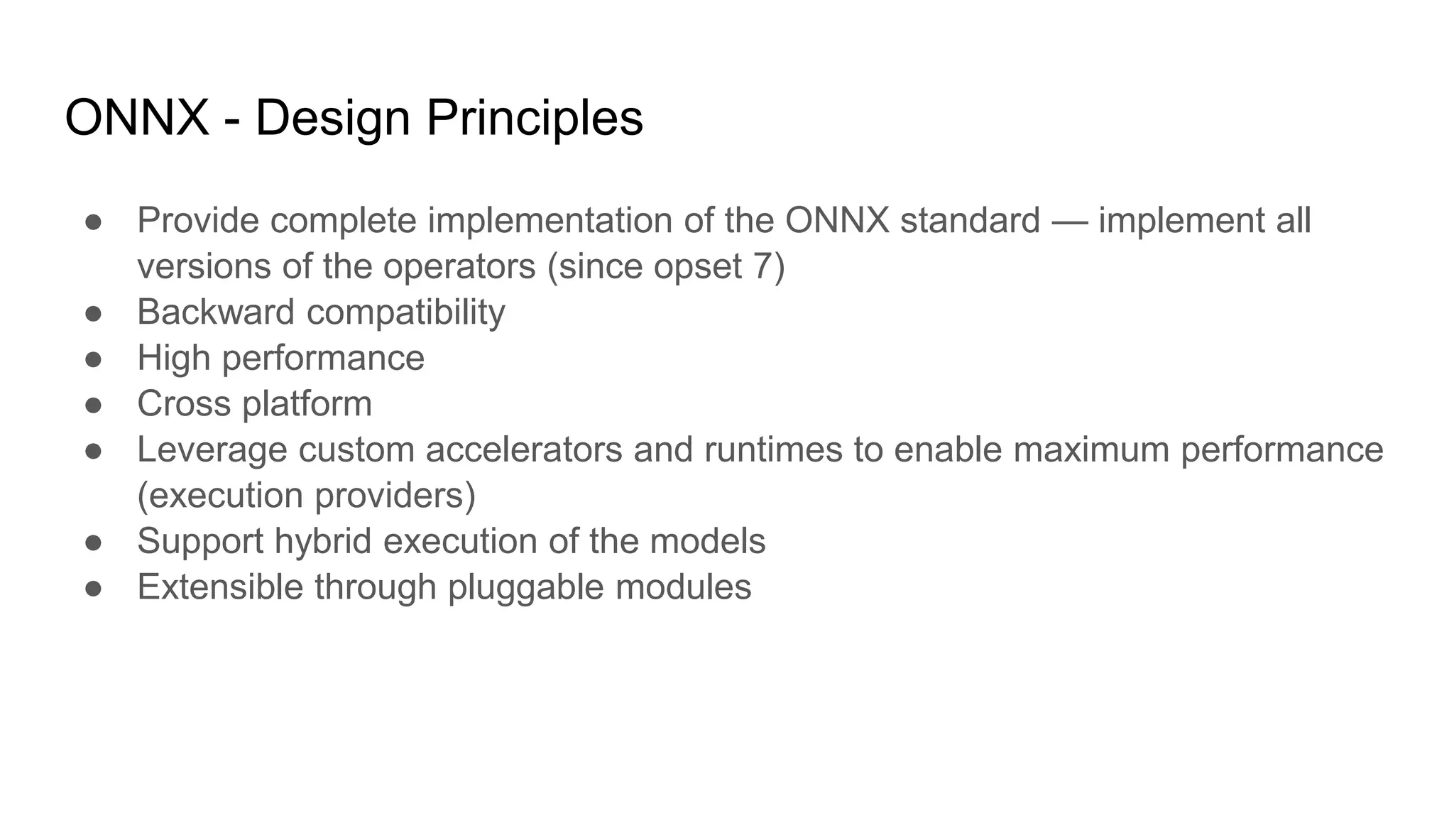 ONNX - Design Principles
● Provide complete implementation of the ONNX standard — implement all
versions of the operators (since opset 7)
● Backward compatibility
● High performance
● Cross platform
● Leverage custom accelerators and runtimes to enable maximum performance
(execution providers)
● Support hybrid execution of the models
● Extensible through pluggable modules
 