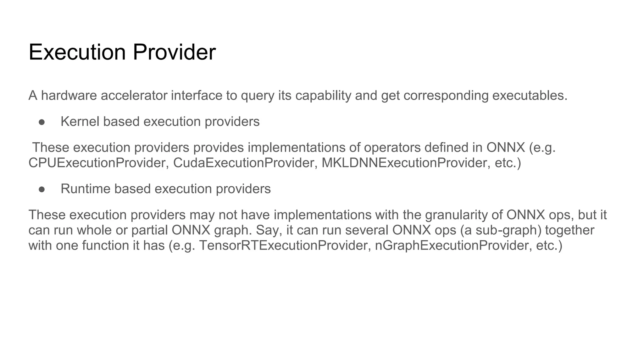 Execution Provider
A hardware accelerator interface to query its capability and get corresponding executables.
● Kernel based execution providers
These execution providers provides implementations of operators defined in ONNX (e.g.
CPUExecutionProvider, CudaExecutionProvider, MKLDNNExecutionProvider, etc.)
● Runtime based execution providers
These execution providers may not have implementations with the granularity of ONNX ops, but it
can run whole or partial ONNX graph. Say, it can run several ONNX ops (a sub-graph) together
with one function it has (e.g. TensorRTExecutionProvider, nGraphExecutionProvider, etc.)
 