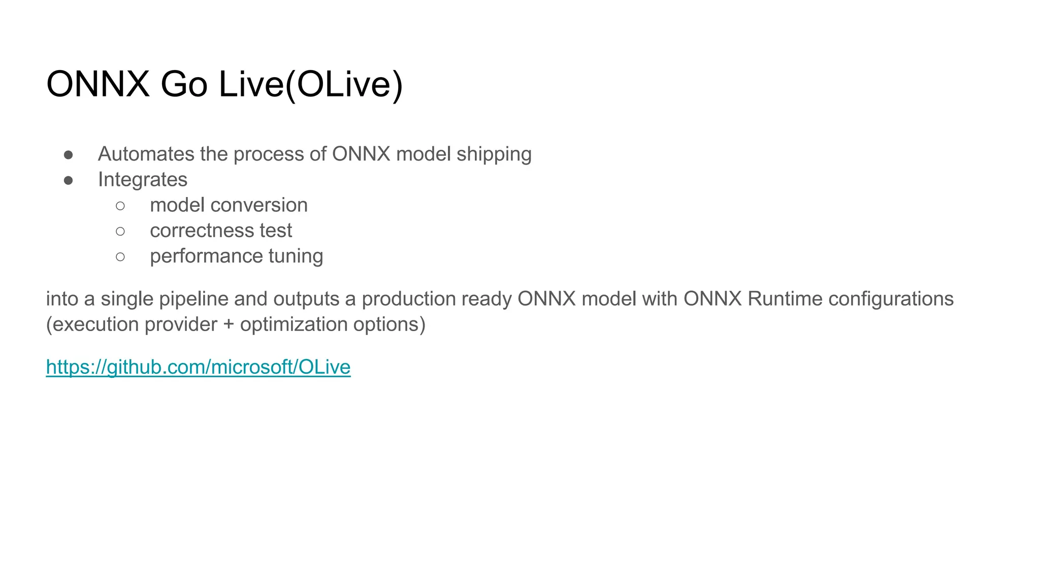 ONNX Go Live(OLive)
● Automates the process of ONNX model shipping
● Integrates
○ model conversion
○ correctness test
○ performance tuning
into a single pipeline and outputs a production ready ONNX model with ONNX Runtime configurations
(execution provider + optimization options)
https://github.com/microsoft/OLive
 