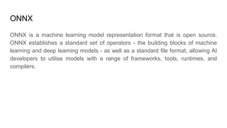 ONNX
ONNX is a machine learning model representation format that is open source.
ONNX establishes a standard set of operators - the building blocks of machine
learning and deep learning models - as well as a standard file format, allowing AI
developers to utilise models with a range of frameworks, tools, runtimes, and
compilers.
 