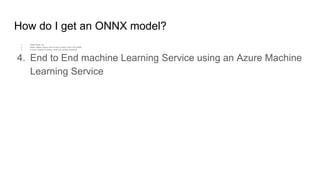 How do I get an ONNX model?
1. ONNX Model Zoo
2. Model creation service such as Azure Custom Vision and AutoML
3. Convert model from existing model from another framework
4. End to End machine Learning Service using an Azure Machine
Learning Service
 