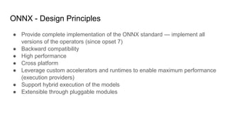 ONNX - Design Principles
● Provide complete implementation of the ONNX standard — implement all
versions of the operators (since opset 7)
● Backward compatibility
● High performance
● Cross platform
● Leverage custom accelerators and runtimes to enable maximum performance
(execution providers)
● Support hybrid execution of the models
● Extensible through pluggable modules
 