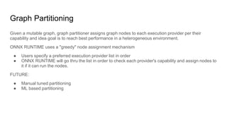 Graph Partitioning
Given a mutable graph, graph partitioner assigns graph nodes to each execution provider per their
capability and idea goal is to reach best performance in a heterogeneous environment.
ONNX RUNTIME uses a "greedy" node assignment mechanism
● Users specify a preferred execution provider list in order
● ONNX RUNTIME will go thru the list in order to check each provider's capability and assign nodes to
it if it can run the nodes.
FUTURE:
● Manual tuned partitioning
● ML based partitioning
 