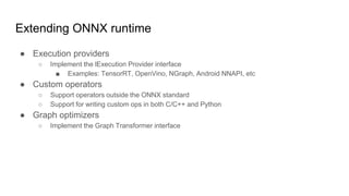 Extending ONNX runtime
● Execution providers
○ Implement the lExecution Provider interface
■ Examples: TensorRT, OpenVino, NGraph, Android NNAPI, etc
● Custom operators
○ Support operators outside the ONNX standard
○ Support for writing custom ops in both C/C++ and Python
● Graph optimizers
○ Implement the Graph Transformer interface
 