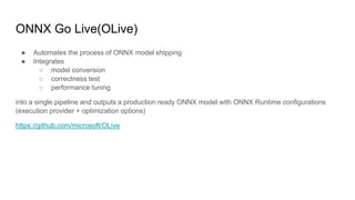 ONNX Go Live(OLive)
● Automates the process of ONNX model shipping
● Integrates
○ model conversion
○ correctness test
○ performance tuning
into a single pipeline and outputs a production ready ONNX model with ONNX Runtime configurations
(execution provider + optimization options)
https://github.com/microsoft/OLive
 