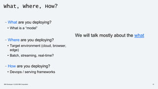 What, Where, How?
–What are you deploying?
• What is a “model”
–Where are you deploying?
• Target environment (cloud, browser,
edge)
• Batch, streaming, real-time?
–How are you deploying?
• Devops / serving frameworks
We will talk mostly about the what
IBM Developer / © 2020 IBM Corporation 10
 