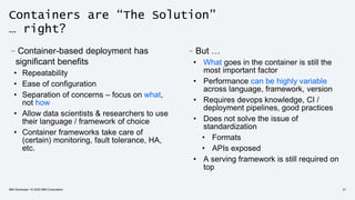 Containers are “The Solution”
… right?
–But …
• What goes in the container is still the
most important factor
• Performance can be highly variable
across language, framework, version
• Requires devops knowledge, CI /
deployment pipelines, good practices
• Does not solve the issue of
standardization
• Formats
• APIs exposed
• A serving framework is still required on
top
–Container-based deployment has
significant benefits
• Repeatability
• Ease of configuration
• Separation of concerns – focus on what,
not how
• Allow data scientists & researchers to use
their language / framework of choice
• Container frameworks take care of
(certain) monitoring, fault tolerance, HA,
etc.
IBM Developer / © 2020 IBM Corporation 21
 