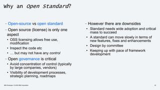 Why an Open Standard?
–Open-source vs open standard
–Open source (license) is only one
aspect
• OSS licensing allows free use,
modification
• Inspect the code etc
• … but may not have any control
–Open governance is critical
• Avoid concentration of control (typically
by large companies, vendors)
• Visibility of development processes,
strategic planning, roadmaps
–However there are downsides
• Standard needs wide adoption and critical
mass to succeed
• A standard can move slowly in terms of
new features, fixes and enhancements
• Design by committee
• Keeping up with pace of framework
development
IBM Developer / © 2020 IBM Corporation 24
 