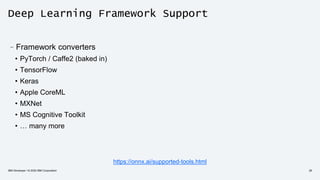 Deep Learning Framework Support
–Framework converters
• PyTorch / Caffe2 (baked in)
• TensorFlow
• Keras
• Apple CoreML
• MXNet
• MS Cognitive Toolkit
• … many more
IBM Developer / © 2020 IBM Corporation 28
https://onnx.ai/supported-tools.html
 